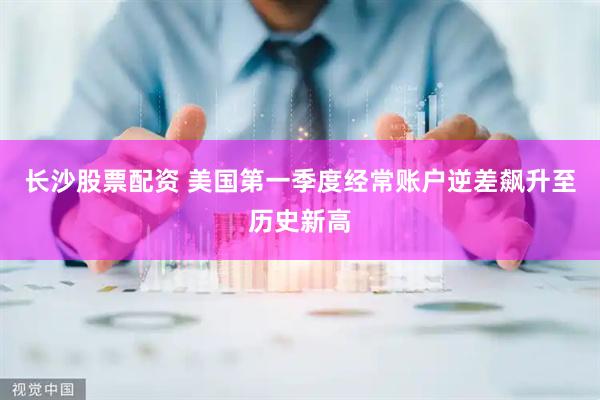 长沙股票配资 美国第一季度经常账户逆差飙升至历史新高