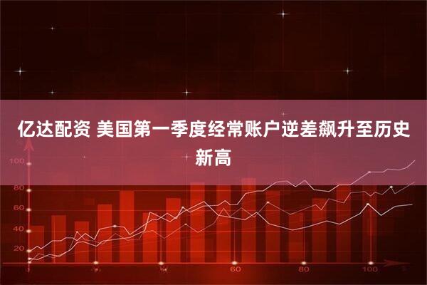 亿达配资 美国第一季度经常账户逆差飙升至历史新高