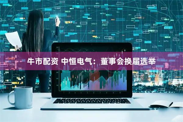 牛市配资 中恒电气：董事会换届选举