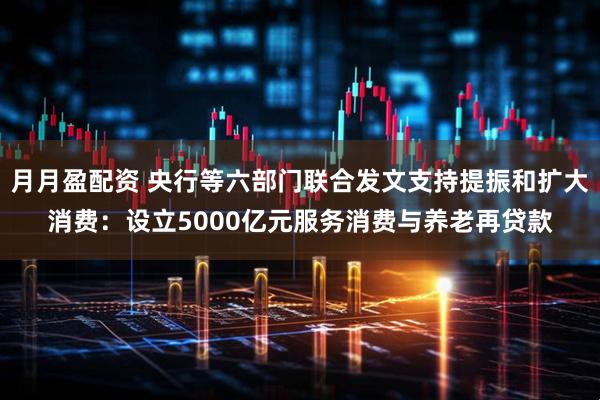 月月盈配资 央行等六部门联合发文支持提振和扩大消费：设立5000亿元服务消费与养老再贷款