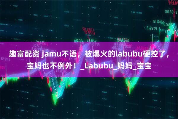趣富配资 jamu不语，被爆火的labubu硬控了，宝妈也不例外！_Labubu_妈妈_宝宝