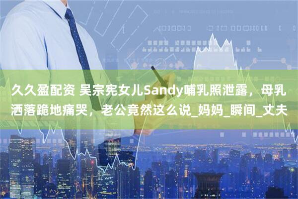 久久盈配资 吴宗宪女儿Sandy哺乳照泄露，母乳洒落跪地痛哭，老公竟然这么说_妈妈_瞬间_丈夫