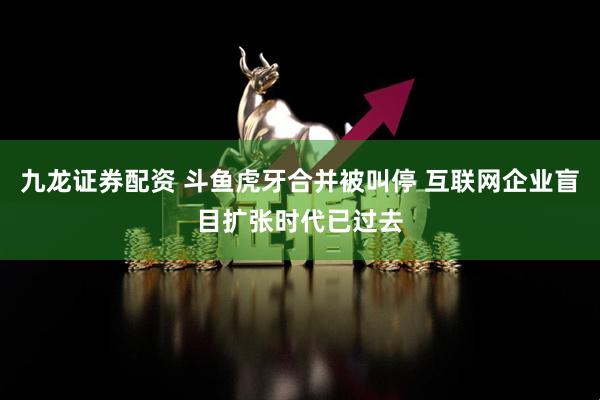 九龙证券配资 斗鱼虎牙合并被叫停 互联网企业盲目扩张时代已过去