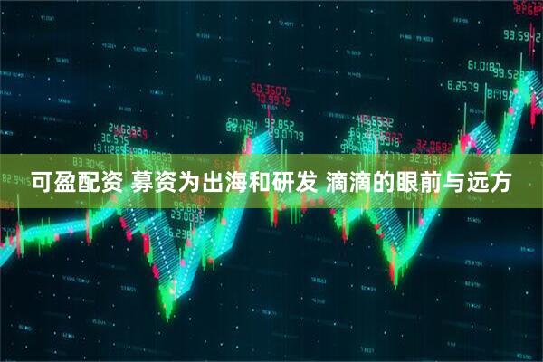 可盈配资 募资为出海和研发 滴滴的眼前与远方