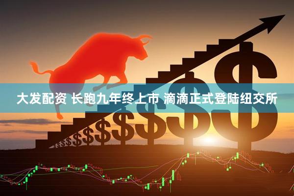 大发配资 长跑九年终上市 滴滴正式登陆纽交所