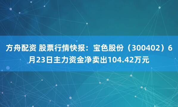 方舟配资 股票行情快报：宝色股份（300402）6月23日主力资金净卖出104.42万元
