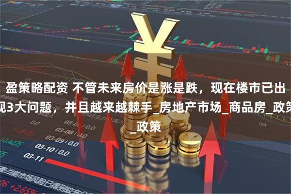 盈策略配资 不管未来房价是涨是跌，现在楼市已出现3大问题，并且越来越棘手_房地产市场_商品房_政策