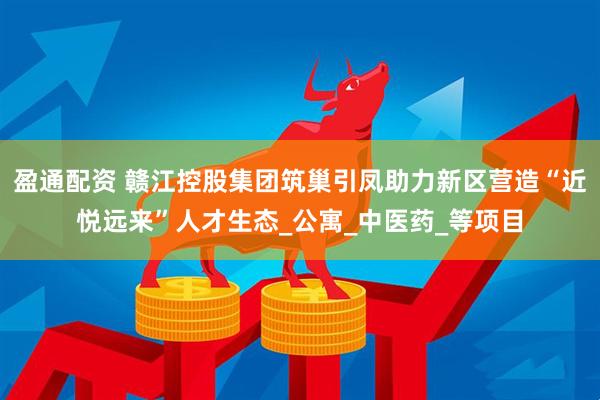 盈通配资 赣江控股集团筑巢引凤助力新区营造“近悦远来”人才生态_公寓_中医药_等项目