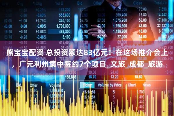 熊宝宝配资 总投资额达83亿元！在这场推介会上，广元利州集中签约7个项目_文旅_成都_旅游