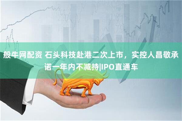 般牛网配资 石头科技赴港二次上市，实控人昌敬承诺一年内不减持|IPO直通车