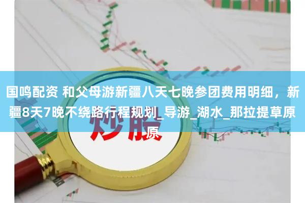 国鸣配资 和父母游新疆八天七晚参团费用明细，新疆8天7晚不绕路行程规划_导游_湖水_那拉提草原