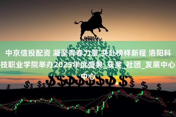 中京信投配资 凝聚青春力量 共赴榜样新程 洛阳科技职业学院举办2025年度盛典_获奖_社团_发展中心