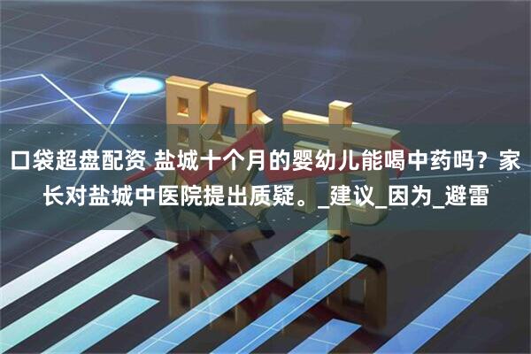 口袋超盘配资 盐城十个月的婴幼儿能喝中药吗？家长对盐城中医院提出质疑。_建议_因为_避雷