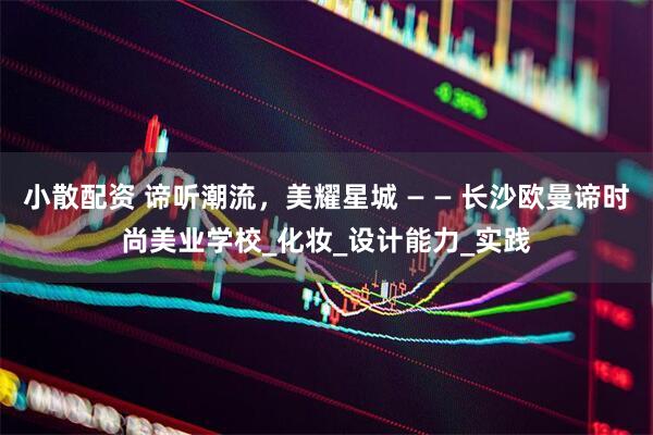 小散配资 谛听潮流，美耀星城 — — 长沙欧曼谛时尚美业学校_化妆_设计能力_实践